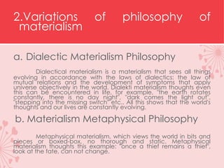 2.Variations of philosophy of
materialism
a. Dialectic Materialism Philosophy
Dialectical materialism is a materialism that sees all things
evolving in accordance with the laws of dialectics: the law of
mutual relations and the development of symptoms that apply
universe objectively in the world. Dialekti materialism thoughts even
this can be encountered in life, for example, "the earth rotates
constantly, there is no day night", "dark comes the light out",
"stepping into the missing switch" etc.. All this shows that the world's
thoughts and our lives are constantly evolving.
b. Materialism Metaphysical Philosophy
Metaphysical materialism, which views the world in bits and
pieces or boxed-box, no thorough and static. Metaphysical
materialism thoughts this example: "once a thief remains a thief",
look at the fate, can not change.
 