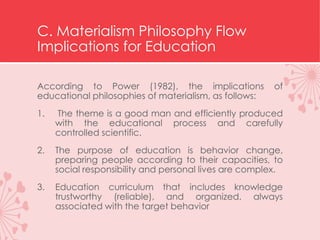 C. Materialism Philosophy Flow
Implications for Education
According to Power (1982), the implications of
educational philosophies of materialism, as follows:
1. The theme is a good man and efficiently produced
with the educational process and carefully
controlled scientific.
2. The purpose of education is behavior change,
preparing people according to their capacities, to
social responsibility and personal lives are complex.
3. Education curriculum that includes knowledge
trustworthy (reliable), and organized, always
associated with the target behavior
 