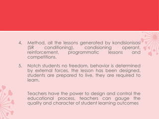4. Method, all the lessons generated by kondisionisasi
(SR conditioning), condisioning operant,
reinforcement, programmatic lessons and
competitions.
5. Notch students no freedom, behavior is determined
by external forces, the lesson has been designed,
students are prepared to live, they are required to
learn.
Teachers have the power to design and control the
educational process, teachers can gauge the
quality and character of student learning outcomes
 