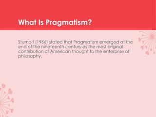 What Is Pragmatism?
Stump f (1966) stated that Pragmatism emerged at the
end of the nineteenth century as the most original
contribution of American thought to the enterprise of
philosophy.
 