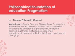 Philosophical foundation of
education Pragmatism
a. General Philosophy Concept
Metaphysics: Reality Essence. Philosophy of Pragmatism
is also known as experimentalism and instrumentalism.
According to adherents of pragmatism, the reality
essence is all things that people experience
(experience); nature plural (pluralistic), and continuously
changing
 