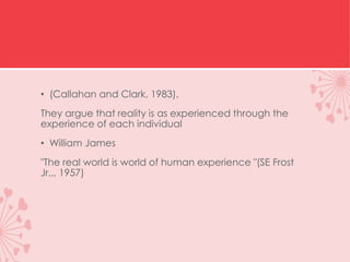 • (Callahan and Clark, 1983).
They argue that reality is as experienced through the
experience of each individual
• William James
"The real world is world of human experience "(SE Frost
Jr.., 1957)
 