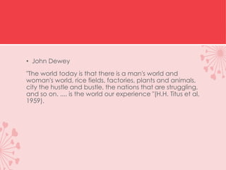 • John Dewey
"The world today is that there is a man's world and
woman's world, rice fields, factories, plants and animals,
city the hustle and bustle, the nations that are struggling,
and so on. .... is the world our experience "(H.H. Titus et al,
1959).
 
