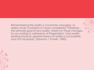 Remembering this reality is constantly changing, so
reality never complete or never completed. Therefore,
the ultimate goal of any reality, there is in these changes.
So according to adherents of Pragmatism, "only reality
existing physical, general theory of reality is not possible
and not necessary "(Edward J. Power, 1982).
 