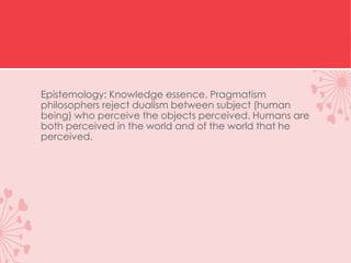 Epistemology: Knowledge essence. Pragmatism
philosophers reject dualism between subject (human
being) who perceive the objects perceived. Humans are
both perceived in the world and of the world that he
perceived.
 