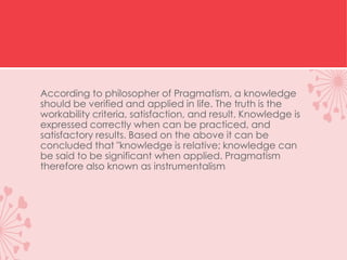 According to philosopher of Pragmatism, a knowledge
should be verified and applied in life. The truth is the
workability criteria, satisfaction, and result. Knowledge is
expressed correctly when can be practiced, and
satisfactory results. Based on the above it can be
concluded that "knowledge is relative; knowledge can
be said to be significant when applied. Pragmatism
therefore also known as instrumentalism
 