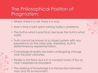 The Philosophical Position of
Pragmatism:
• Where there is a will, there is a way.
• Man’s time is best spent solving today’s problems.
• The truth is what is practical, because the truth is what
works
• Truth cannot be known in a closed system with any
experience on the other side; therefore, truth is
determined by experimentation.
• Cosmological reality has been undergoing change
over the past centuries.
• Reality is not fixed, but is in a constant state of flux as
man’s experience broadens.
• The seeking of knowledge is a transaction between
man and his environment.
 