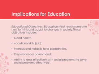 Implications for Education
Educational Objectives. Education must teach someone
how to think and adapt to changes in society.These
objectives include:
• Good health.
• vocational skills (job).
• Interests and hobbies for a pleasant life.
• Preparation for parenthood.
• Ability to deal effectively with social problems (to solve
social problems effectively).
 