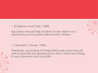 • (Callahan and Clark, 1983).
Education should help students to be citizens in a
democracy or a superior democratic citizens
• ( Edward J. Power, 1982).
Therefore, according to Pragmatism education should
aim to provide the experience to find / solve new things
in your personal and social life
 