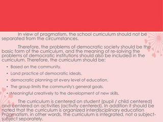 In view of pragmatism, the school curriculum should not be
separated from the circumstances.
Therefore, the problems of democratic society should be the
basic form of the curriculum, and the meaning of re-solving the
problems of democratic institutions should also be included in the
curriculum. Therefore, the curriculum should be:
• Based on the community.
• Land practice of democratic ideals.
• democratic planning at every level of education.
• The group limits the community's general goals.
• Meaningful creatively to the development of new skills.
The curriculum is centered on student (pupil / child centered)
and centered on activities (activity centered). In addition it should be
noted that the curriculum is organized interdisciplinary education
Pragmatism, in other words, the curriculum is integrated, not a subject-
subject separately.
 