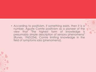 • According to positivism, if something exists, then it is a
number. Aguste Comte positivism as a pioneer of the
view that "The highest form of knowledge is
presumably simple description of sensory phenomena"
(Runes, 1963:234). Comte limiting knowledge in the
field of symptoms sala (phenomena).
 