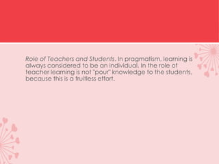 Role of Teachers and Students. In pragmatism, learning is
always considered to be an individual. In the role of
teacher learning is not "pour" knowledge to the students,
because this is a fruitless effort.
 