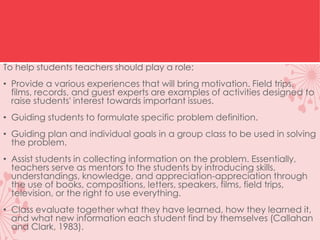 To help students teachers should play a role:
• Provide a various experiences that will bring motivation. Field trips,
films, records, and guest experts are examples of activities designed to
raise students' interest towards important issues.
• Guiding students to formulate specific problem definition.
• Guiding plan and individual goals in a group class to be used in solving
the problem.
• Assist students in collecting information on the problem. Essentially,
teachers serve as mentors to the students by introducing skills,
understandings, knowledge, and appreciation-appreciation through
the use of books, compositions, letters, speakers, films, field trips,
television, or the right to use everything.
• Class evaluate together what they have learned, how they learned it,
and what new information each student find by themselves (Callahan
and Clark, 1983).
 