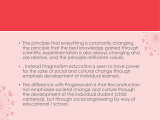 • The principle that everything is constantly changing,
the principle that the best knowledge gained through
scientific experimentation is also always changing and
are relative, and the principle relitivisme values​​,
• . Instead Pragmatism education is seen to have power
for the sake of social and cultural change through
emphasis development of individual learners.
• The difference with Progressivism is that Reconstruction
not emphasize societal change and culture through
the development of the individual student (child
centered), but through social engineering by way of
educational / school.
 