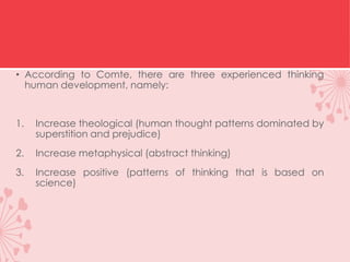 • According to Comte, there are three experienced thinking
human development, namely:
1. Increase theological (human thought patterns dominated by
superstition and prejudice)
2. Increase metaphysical (abstract thinking)
3. Increase positive (patterns of thinking that is based on
science)
 