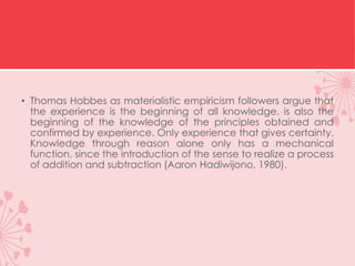 • Thomas Hobbes as materialistic empiricism followers argue that
the experience is the beginning of all knowledge, is also the
beginning of the knowledge of the principles obtained and
confirmed by experience. Only experience that gives certainty.
Knowledge through reason alone only has a mechanical
function, since the introduction of the sense to realize a process
of addition and subtraction (Aaron Hadiwijono, 1980).
 
