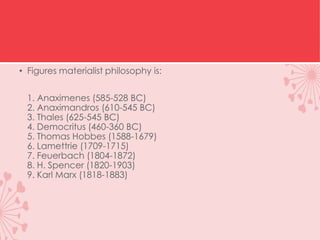 • Figures materialist philosophy is:
1. Anaximenes (585-528 BC)
2. Anaximandros (610-545 BC)
3. Thales (625-545 BC)
4. Democritus (460-360 BC)
5. Thomas Hobbes (1588-1679)
6. Lamettrie (1709-1715)
7. Feuerbach (1804-1872)
8. H. Spencer (1820-1903)
9. Karl Marx (1818-1883)
 