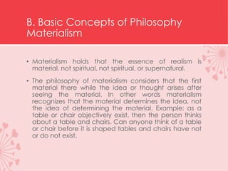 B. Basic Concepts of Philosophy
Materialism
• Materialism holds that the essence of realism is
material, not spiritual, not spiritual, or supernatural.
• The philosophy of materialism considers that the first
material there while the idea or thought arises after
seeing the material. In other words materialism
recognizes that the material determines the idea, not
the idea of ​​determining the material. Example: as a
table or chair objectively exist, then the person thinks
about a table and chairs. Can anyone think of a table
or chair before it is shaped tables and chairs have not
or do not exist.
 