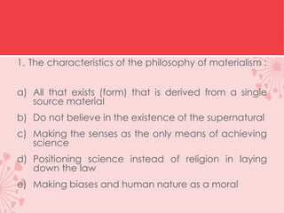 1. The characteristics of the philosophy of materialism :
a) All that exists (form) that is derived from a single
source material
b) Do not believe in the existence of the supernatural
c) Making the senses as the only means of achieving
science
d) Positioning science instead of religion in laying
down the law
e) Making biases and human nature as a moral
 