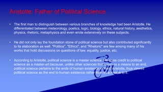 Aristotle: Father of Political Science
• The first man to distinguish between various branches of knowledge had been Aristotle. He
differentiated between meteorology, poetics, logic, biology, ethics, natural history, aesthetics,
physics, rhetoric, metaphysics and even wrote extensively on these subjects.
• He did not only lay the foundation stone of political science but also contributed significantly
to its elaboration as well. "Politics", "Ethics", and "Rhetoric" are few among many of his
works that hold discussions on questions of law, equality, justice, etc.
• According to Aristotle, political science is a master science. He gives credit to political
science as a master-art because, unlike other sciences that serve as a means to an end,
political science pertains to the ends of human existence in itself. Aristotle, thus viewed
political science as the end to human existence rather than as a means to it.
 