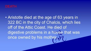 DEATH
• Aristotle died at the age of 63 years in
322 BC in the city of Chalcis, which lies
off of the Attic Coast. He died of
digestive problems in a house that was
once owned by his mother,
 