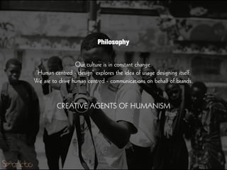Our culture is in constant change.
’Human centred - design’ explores the idea of usage designing itself.
We are to drive human centred - communications on behalf of brands.
!
!
CREATIVE AGENTS OF HUMANISM
Philosophy
 