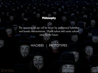 The upcoming ad age will be driven by professional hybridism
and brands interventionism. Hijack culture and create cultural
value for the future.
!
!
HACKERS | PROTOTYPES
Philosophy
 