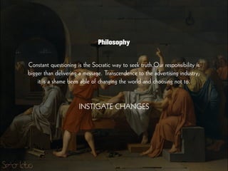 Constant questioning is the Socratic way to seek truth.Our responsibility is
bigger than delivering a message. Transcendence to the advertising industry;
it is a shame been able of changing the world and choosing not to.
!
!
INSTIGATE CHANGES
Philosophy
 
