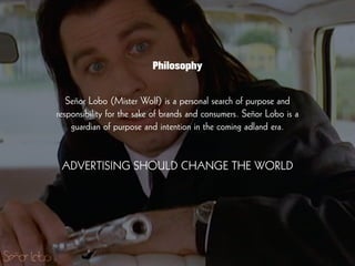 Señor Lobo (Mister Wolf) is a personal search of purpose and
responsibility for the sake of brands and consumers. Señor Lobo is a
guardian of purpose and intention in the coming adland era.
!
!
ADVERTISING SHOULD CHANGE THE WORLD
Philosophy
 