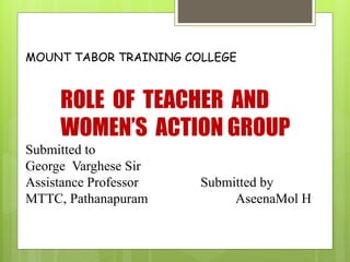 MOUNT TABOR TRAINING COLLEGE
ROLE OF TEACHER AND
WOMEN’S ACTION GROUP
Submitted to
George Varghese Sir
Assistance Professor Submitted by
MTTC, Pathanapuram AseenaMol H
 