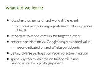 what did we learn?	


• lots of enthusiasm and hard work at the event
   o   but pre-event planning & post-event follow-up more
       difﬁcult
• important to scope carefully for targetted event
• remote participation via Google hangouts added value
   o   needs dedicated on and off-site participants
• getting diverse participation required active invitation
• spent way too much time on taxonomic name
   reconciliation for a phylogeny event!
 
