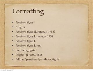 Formatting
                         Panthera tigris
                         P. tigris
                         Panthera tigris (Linnaeus, 1758)
                         Panthera tigris Linnaeus, 1758
                         Panthera tigris L.
                         Panthera tigris Linn.
                         Panthera_tigris
                         Ptigris_gi_440919618
                         felidae/panthera/panthera_tigris


Monday, 28 January, 13
 