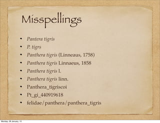 Misspellings
                         Pantera tigris
                         P. tigrs
                         Panthera tigris (Linneaus, 1758)
                         Panthera tigris Linnaeus, 1858
                         Panthera tigris l.
                         Panthera tigris linn.
                         Panthera_tigriscoi
                         Pt_gi_440919618
                         felidae/panthera/panthera_tigris


Monday, 28 January, 13
 