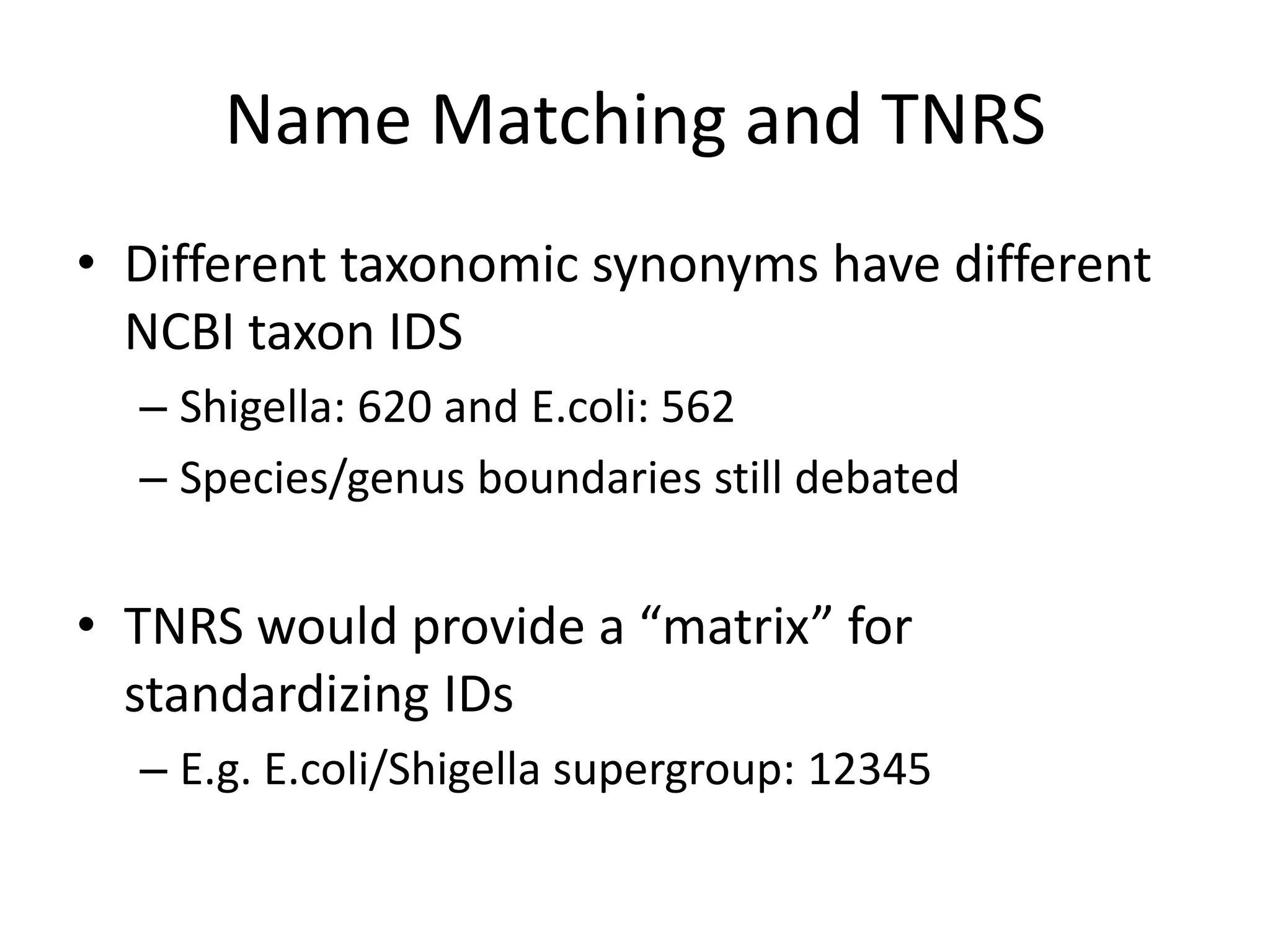 Name Matching and TNRS
• Different taxonomic synonyms have different
  NCBI taxon IDS
  – Shigella: 620 and E.coli: 562
  – Species/genus boundaries still debated


• TNRS would provide a “matrix” for
  standardizing IDs
  – E.g. E.coli/Shigella supergroup: 12345
 