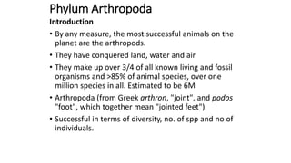 Phylum Arthropoda
Introduction
• By any measure, the most successful animals on the
planet are the arthropods.
• They have conquered land, water and air
• They make up over 3/4 of all known living and fossil
organisms and >85% of animal species, over one
million species in all. Estimated to be 6M
• Arthropoda (from Greek arthron, "joint", and podos
"foot", which together mean "jointed feet")
• Successful in terms of diversity, no. of spp and no of
individuals.
 