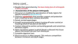 Intro cont…
Despite their great diversity, the basic body plan of arthropods
is fairly constant.
 characteristics of the phylum Arthropoda
1.Metamerism modified by specialization of body regions for
specific functions (tagmatization)
2.Chitinous exoskeleton that provides support and protection
and is modified to form sensory structures
3.Paired, jointed appendages
4.Growth accompanied by ecdysis (casting off outer cuticle) or
moulting (shed of hair,skin or old shell)
5.Coelom reduced to cavities surrounding gonads and sometimes
excretory organs
6.Open circulatory system in which blood is released into tissue
spaces (hemocoel) derived from blastocoel
7.Complete digestive tract
8.Metamorphosis is often present. This reduces competition
between immature and adult stages
 