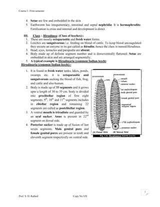 Course I : First semester


      4. Setae are few and embedded in the skin.
      5. Earthworm has integumentary, intestinal and septal nephridia. It is hermaphrodite.
         Fertilization is cross and internal and development is direct.

   III. Class – Hirudinea: (Class of leeches):-
     1. These are mostly ectoparasitic and fresh water forms.
     2. Leeches are sanguivorous i.e. feeding on blood of cattle. To keep blood uncoagulated
        they secrete an enzyme in its gut called as hirudin; hence the class is named Hirudinea.
     3. Head, eyes, tentacles and parapodia are absent.
     4. Body made up of definite segment number and is dorsoventrally flattened. Setae are
        embedded in skin and are arranged segmentally.
     5. A typical example is Hirudinaria (common Indian leech)
  Hirudinaria (common Indian leech):-
      1. It is found in fresh water tanks, lakes, ponds,
         swamps etc. it is ectoparasitic and
         sanguivorous sucking the blood of fish, frog,
         and cattle and also human.
      2. Body is made up of 33 segments and it grows
         upto a length of 30 to 35 cm. body is divided
         into preclitellar region of first eight
         segments; 9th, 10th and 11th segments includes
         in clitellar region and remaining 22
         segments are called as postclitellar region.
      3. A ventral mouth is triradiate and guarded by
         an oral sucker. Anus is present in 22nd
         segment on dorsal side.
      4. Posterior sucker is made up of fusion of last
         seven segments. Male genital pore and
         female genital pores are present in tenth and
         eleventh segment respectively on ventral side.




                                                                                                   3

Prof. S. D. Rathod                         Copy No VII
 
