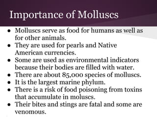 Importance of Molluscs
● Molluscs serve as food for humans as well as
  for other animals.
● They are used for pearls and Native
  American currencies.
● Some are used as environmental indicators
  because their bodies are filled with water.
● There are about 85,000 species of molluscs.
● It is the largest marine phylum.
● There is a risk of food poisoning from toxins
  that accumulate in moluscs.
● Their bites and stings are fatal and some are
  venomous.
 
