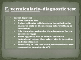    Scotch tape test
     Most common test
     A clear adhesive cellulose tape is applied to the
       anal area early in the morning before bathing or
       defecation
     It is then observed under the microscope for the
       presence of eggs
     These eggs may also be stained blue with
       lactophenol cotton blue, which aids in detection
       and identification
     Sensitivity of this test when performed for three
       consecutive mornings is 90%
 