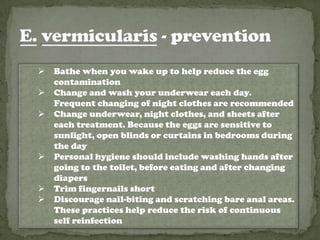    Bathe when you wake up to help reduce the egg
    contamination
   Change and wash your underwear each day.
    Frequent changing of night clothes are recommended
   Change underwear, night clothes, and sheets after
    each treatment. Because the eggs are sensitive to
    sunlight, open blinds or curtains in bedrooms during
    the day
   Personal hygiene should include washing hands after
    going to the toilet, before eating and after changing
    diapers
   Trim fingernails short
   Discourage nail-biting and scratching bare anal areas.
    These practices help reduce the risk of continuous
    self reinfection
 