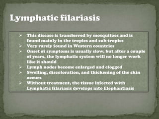    This disease is transferred by mosquitoes and is
    found mainly in the tropics and sub-tropics
   Very rarely found in Western countries
   Onset of symptoms is usually slow, but after a couple
    of years, the lymphatic system will no longer work
    like it should
   Lymph nodes become enlarged and clogged
   Swelling, discoloration, and thickening of the skin
    occurs
   Without treatment, the tissue infected with
    Lymphatic filariasis develops into Elephantiasis
 