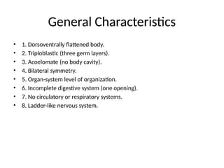 General Characteristics
• 1. Dorsoventrally flattened body.
• 2. Triploblastic (three germ layers).
• 3. Acoelomate (no body cavity).
• 4. Bilateral symmetry.
• 5. Organ-system level of organization.
• 6. Incomplete digestive system (one opening).
• 7. No circulatory or respiratory systems.
• 8. Ladder-like nervous system.
 