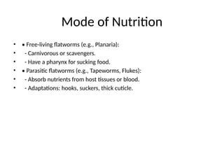 Mode of Nutrition
• • Free-living flatworms (e.g., Planaria):
• - Carnivorous or scavengers.
• - Have a pharynx for sucking food.
• • Parasitic flatworms (e.g., Tapeworms, Flukes):
• - Absorb nutrients from host tissues or blood.
• - Adaptations: hooks, suckers, thick cuticle.
 