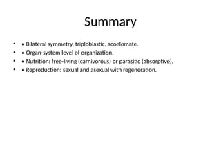 Summary
• • Bilateral symmetry, triploblastic, acoelomate.
• • Organ-system level of organization.
• • Nutrition: free-living (carnivorous) or parasitic (absorptive).
• • Reproduction: sexual and asexual with regeneration.
 