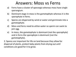 Answers: Moss vs Ferns
a) Ferns have a cluster of sporangia whereas moss have single
sporangium.
b) Dominant stage in moss is the gametophyte whereas it is the
sporophyte in ferns.
c) Spores are dispersed by wind or water and germinate into a
gametophyte.
d) Moss and ferns need to utilize water so sperm can swim to
join egg.
e) In moss, the gametophyte is dominant (not the sporophyte)
and in ferns the sporophyte is dominant (not the
gametophyte).
2. Spores are important for life on land because they allow for
dispersal of plants, protect baby plants from drying out until
conditions are good for it to grow.
 