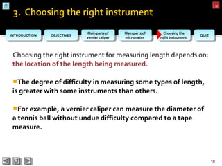 OBJECTIVESOBJECTIVES Main parts of
vernier caliper
Main parts of
vernier caliper
Main parts of
micrometer
Main parts of
micrometer
Choosing the
right instrument
Choosing the
right instrument QUIZQUIZINTRODUCTIONINTRODUCTION
xx
Choosing the right instrument for measuring length depends on:
the location of the length being measured.
The degree of difficulty in measuring some types of length,
is greater with some instruments than others.
For example, a vernier caliper can measure the diameter of
a tennis ball without undue difficulty compared to a tape
measure.
10
 