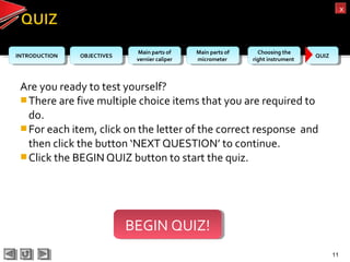 OBJECTIVESOBJECTIVES Main parts of
vernier caliper
Main parts of
vernier caliper
Main parts of
micrometer
Main parts of
micrometer
Choosing the
right instrument
Choosing the
right instrument QUIZQUIZINTRODUCTIONINTRODUCTION
xx
Are you ready to test yourself?
There are five multiple choice items that you are required to
do.
For each item, click on the letter of the correct response and
then click the button ‘NEXT QUESTION’ to continue.
Click the BEGIN QUIZ button to start the quiz.
11
BEGIN QUIZ!BEGIN QUIZ!
 