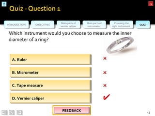 OBJECTIVESOBJECTIVES Main parts of
vernier caliper
Main parts of
vernier caliper
Main parts of
micrometer
Main parts of
micrometer
Choosing the
right instrument
Choosing the
right instrument QUIZQUIZINTRODUCTIONINTRODUCTION
xx
Which instrument would you choose to measure the inner
diameter of a ring?
12
A. RulerA. Ruler
B. MicrometerB. Micrometer
C. Tape measureC. Tape measure
D. Vernier caliperD. Vernier caliper
FEEDBACKFEEDBACKFEEDBACKFEEDBACK
 