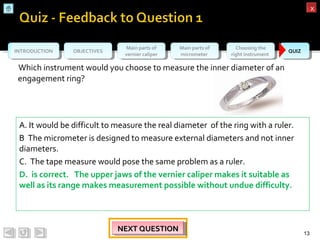 OBJECTIVESOBJECTIVES Main parts of
vernier caliper
Main parts of
vernier caliper
Main parts of
micrometer
Main parts of
micrometer
Choosing the
right instrument
Choosing the
right instrument QUIZQUIZINTRODUCTIONINTRODUCTION
xx
Which instrument would you choose to measure the inner diameter of an
engagement ring?
13
NEXT QUESTIONNEXT QUESTIONNEXT QUESTIONNEXT QUESTION
A. It would be difficult to measure the real diameter of the ring with a ruler.
B The micrometer is designed to measure external diameters and not inner
diameters.
C. The tape measure would pose the same problem as a ruler.
D. is correct. The upper jaws of the vernier caliper makes it suitable as
well as its range makes measurement possible without undue difficulty.
 