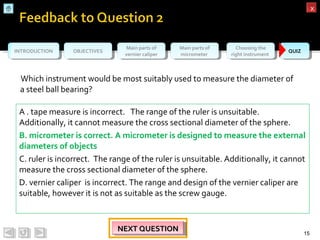 OBJECTIVESOBJECTIVES Main parts of
vernier caliper
Main parts of
vernier caliper
Main parts of
micrometer
Main parts of
micrometer
Choosing the
right instrument
Choosing the
right instrument QUIZQUIZINTRODUCTIONINTRODUCTION
xx
Which instrument would be most suitably used to measure the diameter of
a steel ball bearing?
15
NEXT QUESTIONNEXT QUESTIONNEXT QUESTIONNEXT QUESTION
A . tape measure is incorrect. The range of the ruler is unsuitable.
Additionally, it cannot measure the cross sectional diameter of the sphere.
B. micrometer is correct. A micrometer is designed to measure the external
diameters of objects
C. ruler is incorrect. The range of the ruler is unsuitable. Additionally, it cannot
measure the cross sectional diameter of the sphere.
D. vernier caliper is incorrect. The range and design of the vernier caliper are
suitable, however it is not as suitable as the screw gauge.
 